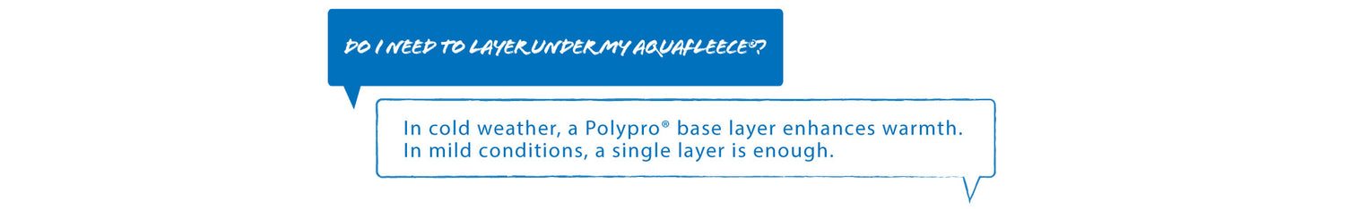 Q: Do I need to layer under my aquafleece?
A: In cold weather PolyPro base layers enhances warmth, In mild conditions, a single layer is enough.