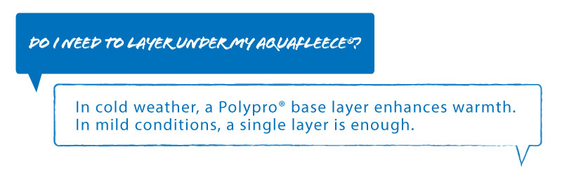 Q: Do I need to layer under my aquafleece?
A: In cold weather PolyPro base layers enhances warmth, In mild conditions, a single layer is enough.